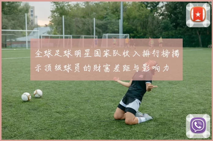 全球足球明星国家队收入排行榜揭示顶级球员的财富差距与影响力