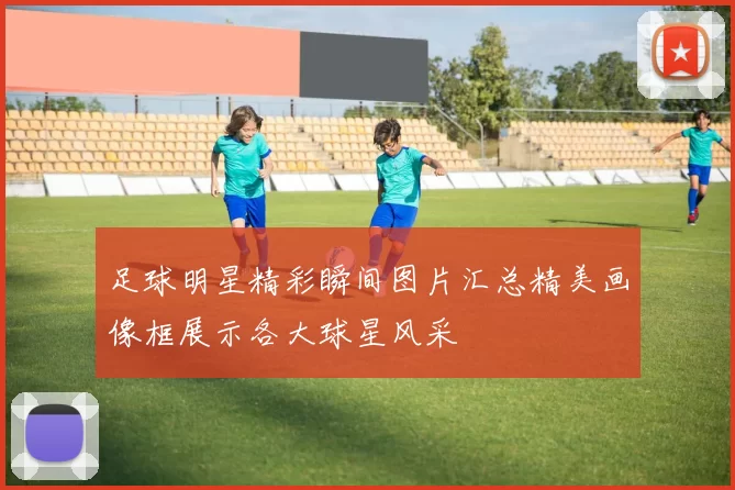 足球明星精彩瞬间图片汇总精美画像框展示各大球星风采