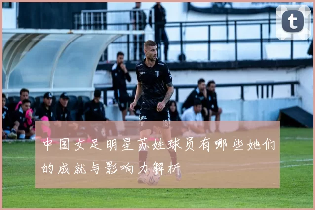 中国女足明星苏姓球员有哪些她们的成就与影响力解析