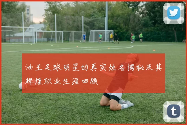 油王足球明星的真实姓名揭秘及其辉煌职业生涯回顾