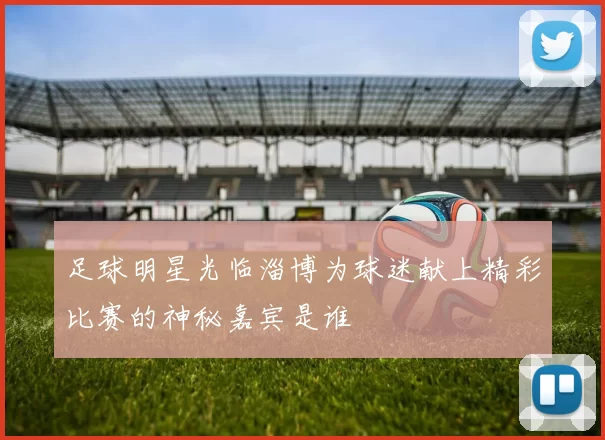 足球明星光临淄博为球迷献上精彩比赛的神秘嘉宾是谁