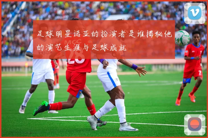 足球明星诺亚的扮演者是谁揭秘他的演艺生涯与足球成就