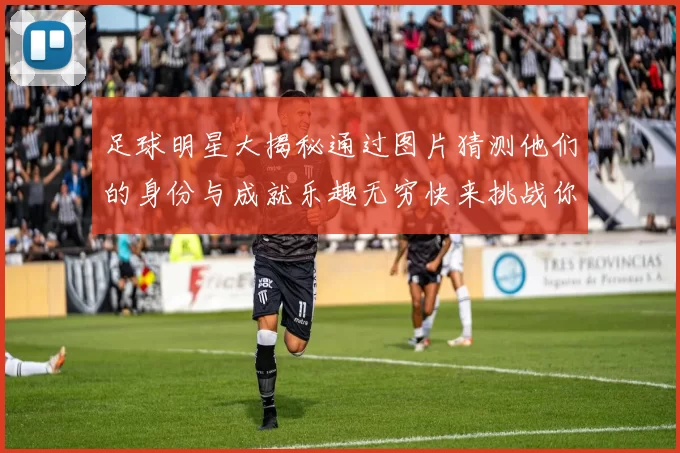 足球明星大揭秘通过图片猜测他们的身份与成就乐趣无穷快来挑战你的足球知识吧