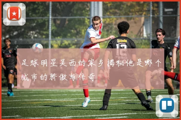 足球明星吴西的家乡揭秘他是哪个城市的骄傲与传奇