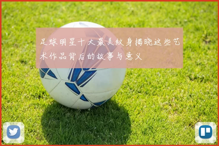 足球明星十大最美纹身揭晓这些艺术作品背后的故事与意义