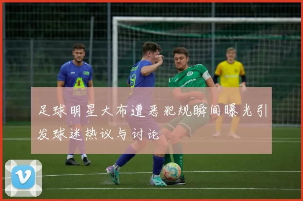 足球明星大布遭恶犯规瞬间曝光引发球迷热议与讨论