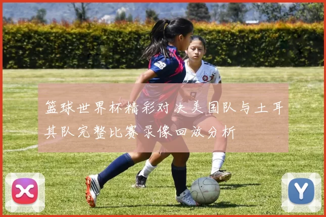 篮球世界杯精彩对决美国队与土耳其队完整比赛录像回放分析
