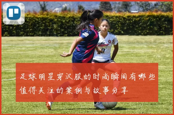 足球明星穿汉服的时尚瞬间有哪些值得关注的案例与故事分享