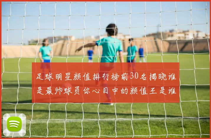 足球明星颜值排行榜前30名揭晓谁是最帅球员你心目中的颜值王是谁