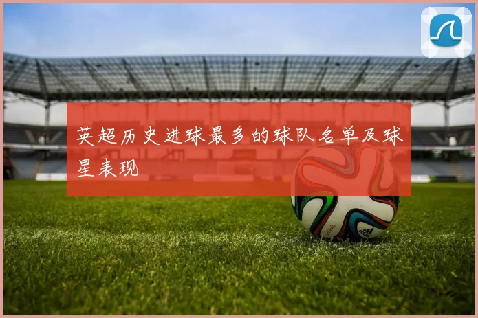 英超历史进球最多的球队名单及球星表现
