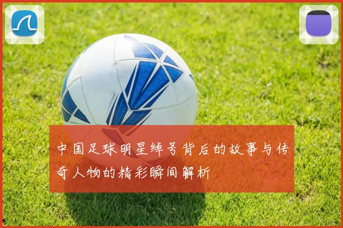 中国足球明星绰号背后的故事与传奇人物的精彩瞬间解析