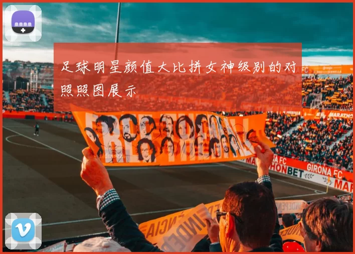 足球明星颜值大比拼女神级别的对照照图展示