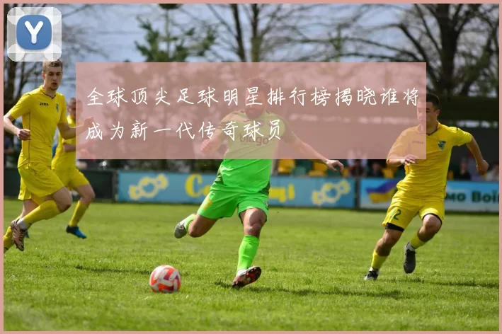 全球顶尖足球明星排行榜揭晓谁将成为新一代传奇球员
