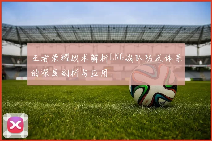 王者荣耀战术解析LNG战队防反体系的深度剖析与应用