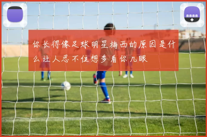 你长得像足球明星梅西的原因是什么让人忍不住想多看你几眼