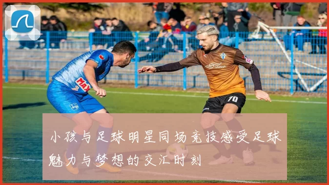 小孩与足球明星同场竞技感受足球魅力与梦想的交汇时刻